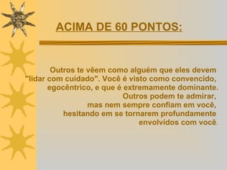 Outros te vêem como alguém que eles devem  "lidar com cuidado". Você é visto como convencido,  egocêntrico, e que é extremamente dominante. Outros podem te admirar,  mas nem sempre confiam em você,  hesitando em se tornarem profundamente  envolvidos com você . ACIMA DE 60 PONTOS: 