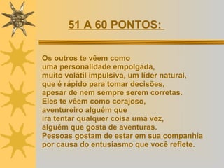 Os outros te vêem como  uma personalidade empolgada,  muito volátil impulsiva, um líder natural, que é rápido para tomar decisões,  apesar de nem sempre serem corretas.  Eles te vêem como corajoso,  aventureiro alguém que ira tentar qualquer coisa uma vez,  alguém que gosta de aventuras. Pessoas gostam de estar em sua companhia  por causa do entusiasmo que você reflete.   51 A 60 PONTOS:  
