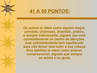 Os outros te vêem como alguém alegre,  animado, charmoso, divertido, prático,  e sempre interessante, alguém que está  constantemente no centro de atenções,  mas suficientemente bem equilibrado  para não deixar isso subir à sua cabeça. Eles também te vêem como amável,  compreensível, alguém que sempre  os anima e os ajuda. 41 A 50 PONTOS: 