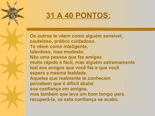 Os outros te vêem como alguém sensível, cauteloso, prático cuidadoso.  Te vêem como inteligente,  talentoso, mas modesto.  Não uma pessoa que faz amigos  muito rápido e fácil, mas alguém extremamente  leal aos amigos que você faz e que você  espera a mesma lealdade.  Aqueles que realmente te conhecem  percebem que é difícil abalar  sua confiança em amigos,  mas também que leva um bom tempo para  recuperá-la, se esta confiança se acaba. 31 A 40 PONTOS:   