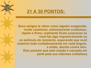 Seus amigos te vêem como alguém exagerado,  muito cauteloso, extremamente cuidadoso,  rápido e firme; realmente ficam surpresos se  você faz algo impulsivamente ou  no estímulo do momento, esperando que você  examine tudo cuidadosamente em cada ângulo,  e então, decida contra isso.  Eles pensam que esta reação é causada em  parte pela sua natureza cuidadosa. 21 A 30 PONTOS:  