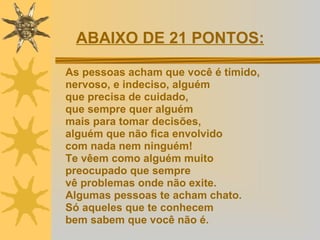 As pessoas acham que você é tímido,  nervoso, e indeciso, alguém  que precisa de cuidado,  que sempre quer alguém  mais para tomar decisões,  alguém que não fica envolvido  com nada nem ninguém!  Te vêem como alguém muito  preocupado que sempre  vê problemas onde não exite.  Algumas pessoas te acham chato.  Só aqueles que te conhecem  bem sabem que você não é. ABAIXO DE 21 PONTOS:   