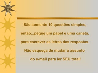 São somente 10 questões simples,  então...pegue um papel e uma caneta,  para escrever as letras das respostas.  Não esqueça de mudar o assunto   do e-mail para ler SEU total! 