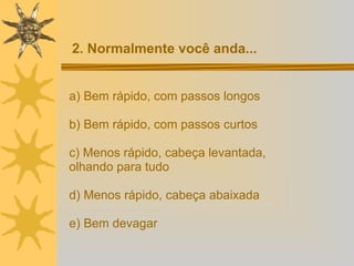 a) Bem rápido, com passos longos b) Bem rápido, com passos curtos c) Menos rápido, cabeça levantada,  olhando para tudo d) Menos rápido, cabeça abaixada e) Bem devagar  2. Normalmente você anda... 