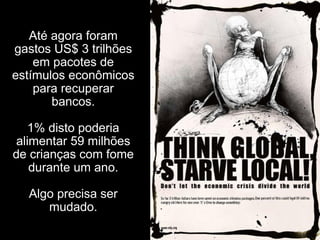 Até agora foram gastos US$ 3 trilhões em pacotes de estímulos econômicos para recuperar bancos. 1% disto poderia alimentar 59 milhões de crianças com fome durante um ano. Algo precisa ser mudado. 