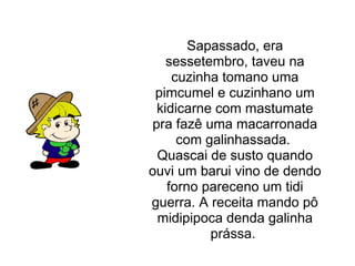 Sapassado, era sessetembro, taveu na cuzinha tomano uma pimcumel e cuzinhano um kidicarne com mastumate pra fazê uma macarronada com galinhassada. Quascai de susto quando ouvi um barui vino de dendo forno pareceno um tidi guerra. A receita mando pô midipipoca denda galinha prássa.