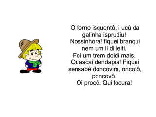 O forno isquentô, i ucú da galinha isprudiu! Nossinhora! fiquei branqui nem um li di leiti. Foi um trem doidi mais. Quascai dendapia! Fiquei sensabê doncovim, oncotô, poncovô. Oi procê. Qui locura!