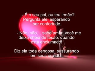    -   É o seu pai, ou teu irmão? Pergunta ele, esperando  ser confortado.     - Não, não… sabe amor, você me  deixa cheia de tesão, quando  está enciumado!  Diz ela toda dengosa, sussurando  em seus ouvidos. 