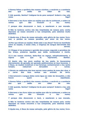 4 Somos feitos o opróbrio dos nossos vizinhos, o escárnio e a zombaria
dos       que        estão       em         redor        de       nós.

5 Até quando, Senhor? Indignar-te-ás para sempre? Arderá o teu zelo
como                                                          fogo?

6 Derrama o teu furor sobre as nações que não te conhecem, e sobre os
reinos      que       não       invocam        o      teu      nome;

7   porque   eles   devoraram   a   Jacó,   e   assolaram   a   sua   morada.

8 Não te lembres contra nós das iniqüidades de nossos pais; venha
depressa ao nosso encontro a tua compaixão, pois estamos muito
abatidos.

9 Ajuda-nos, ó Deus da nossa salvação, pela glória do teu nome; livra-
nos, e perdoa os nossos pecados, por amor do teu nome.

10 Por que diriam as nações: Onde está o seu Deus? Torne-se manifesta
entre as nações, à nossa vista, a vingança do sangue derramado dos
teus                                                          servos.

11 Chegue à tua presença o gemido dos presos; segundo a grandeza do
teu braço, preserva aqueles que estão condenados à morte.

12 E aos nossos vizinhos, deita-lhes no regaço, setuplicadamente, a
injúria     com        que        te       injuriaram,      Senhor.

13 Assim nós, teu povo ovelhas de teu pasto, te louvaremos
eternamente; de geração em geração publicaremos os teus louvores. 1
ó Deus, as nações invadiram a tua herança; contaminaram o teu santo
templo;        reduziram          Jerusalém        a         ruínas.

2 Deram os cadáveres dos teus servos como pastos às aves dos céus, e
a    carne   dos    teus    santos    aos    animais    da    terra.

3 Derramaram o sangue deles como água ao redor de Jerusalém, e não
houve              quem               os               sepultasse.

4 Somos feitos o opróbrio dos nossos vizinhos, o escárnio e a zombaria
dos       que        estão       em         redor        de       nós.

5 Até quando, Senhor? Indignar-te-ás para sempre? Arderá o teu zelo
como                                                          fogo?

6 Derrama o teu furor sobre as nações que não te conhecem, e sobre os
reinos      que       não       invocam        o      teu      nome;

7   porque   eles   devoraram   a   Jacó,   e   assolaram   a   sua   morada.

8 Não te lembres contra nós das iniqüidades de nossos pais; venha
depressa ao nosso encontro a tua compaixão, pois estamos muito
abatidos.

9 Ajuda-nos, ó Deus da nossa salvação, pela glória do teu nome; livra-
 