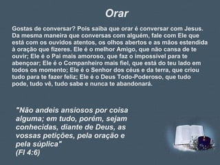 Orar Gostas de conversar? Pois saiba que orar é conversar com Jesus. Da mesma maneira que conversas com alguém, fale com Ele que está com os ouvidos atentos, os olhos abertos e as mãos estendida à oração que fizeres. Ele é o melhor Amigo, que não cansa de te ouvir; Ele é o Pai mais amoroso, que faz o impossível para te abençoar; Ele é o Companheiro mais fiel, que está do teu lado em todos os momento; Ele é o Senhor dos céus e da terra, que criou tudo para te fazer feliz; Ele é o Deus Todo-Poderoso, que tudo pode, tudo vê, tudo sabe e nunca te abandonará. "Não andeis ansiosos por coisa alguma; em tudo, porém, sejam conhecidas, diante de Deus, as vossas petições, pela oração e pela súplica"  (Fl 4:6) 
