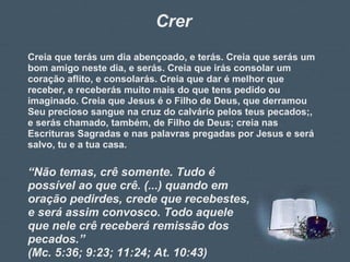 Crer Creia que terás um dia abençoado, e terás. Creia que serás um bom amigo neste dia, e serás. Creia que irás consolar um coração aflito, e consolarás. Creia que dar é melhor que receber, e receberás muito mais do que tens pedido ou imaginado. Creia que Jesus é o Filho de Deus, que derramou Seu precioso sangue na cruz do calvário pelos teus pecados;, e serás chamado, também, de Filho de Deus; creia nas Escrituras Sagradas e nas palavras pregadas por Jesus e será salvo, tu e a tua casa. “ Não temas, crê somente. Tudo é possível ao que crê. (...) quando em oração pedirdes, crede que recebestes, e será assim convosco. Todo aquele que nele crê receberá remissão dos pecados.” (Mc. 5:36; 9:23; 11:24; At. 10:43) 