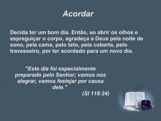 Acordar Decida ter um bom dia. Então, ao abrir os olhos e espreguiçar o corpo, agradeça a Deus pela noite de sono, pela cama, pelo teto, pela coberta, pelo travesseiro, por ter acordado para um novo dia.  "Este dia foi especialmente preparado pelo Senhor; vamos nos alegrar, vamos festejar por causa dele."  (Sl 118:24) 