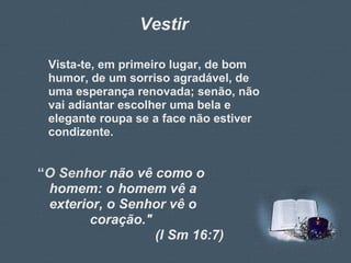 Vestir Vista-te, em primeiro lugar, de bom humor, de um sorriso agradável, de uma esperança renovada; senão, não vai adiantar escolher uma bela e elegante roupa se a face não estiver condizente. “ O Senhor  não vê como o  homem: o homem vê a exterior, o Senhor vê o coração."  (I Sm 16:7) 