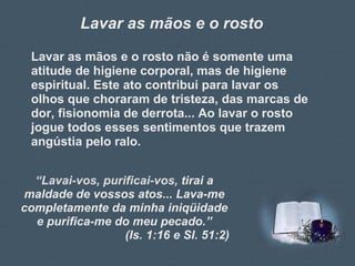 Lavar as mãos e o rosto Lavar as mãos e o rosto não é somente uma atitude de higiene corporal, mas de higiene espiritual. Este ato contribui para lavar os olhos que choraram de tristeza, das marcas de dor, fisionomia de derrota... Ao lavar o rosto jogue todos esses sentimentos que trazem angústia pelo ralo. “ Lavai-vos, purificai-vos,  tirai a maldade de vossos atos... Lava-me completamente da minha iniqüidade e purifica-me do meu pecado.” (Is. 1:16 e Sl. 51:2) 