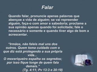 Falar Quando falar, pronuncie apenas palavras que abençoe a vida de alguém; se vai repreender alguém, faça-o com amor e sabedoria; proclame a sua opinião apenas quando foi solicitada; fale o necessário e somente e quando tiver algo de bom a acrescentar. “ Irmãos, não faleis mal uns dos outros. Quem toma cuidado com o que diz está protegendo a sua própria vida...  O mexeriqueiro espalha os segredos; por isso fique longe de quem fala demais.” (Tg. 4:11; Pv 13:3 e 20:19) 