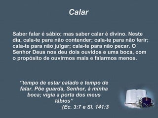 Calar Saber falar é sábio; mas saber calar é divino. Neste dia, cala-te para não contender; cala-te para não ferir; cala-te para não julgar; cala-te para não pecar. O Senhor Deus nos deu dois ouvidos e uma boca, com o propósito de ouvirmos mais e falarmos menos. “ tempo de estar calado e tempo de falar. Põe guarda, Senhor, à minha boca; vigia a porta dos meus lábios” (Ec. 3:7 e Sl. 141:3 