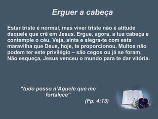 Erguer a cabeça Estar triste é normal, mas viver triste não é atitude daquele que crê em Jesus. Ergue, agora, a tua cabeça e contemple o céu. Veja, sinta e alegra-te com esta maravilha que Deus, hoje, te proporcionou. Muitos não podem ter este privilégio – são cegos ou já se foram. Não esqueça, Jesus venceu o mundo para te dar vitória. “ tudo posso n’Aquele que me fortalece“ (Fp. 4:13) 
