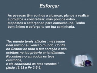 Esforçar As pessoas têm sonhos a alcançar, planos a realizar e projetos a concretizar, mas poucos estão dispostos a esforçar-se para consumá-los. Tenha bom ânimo e esforça-te em tua caminhada. “ No mundo tereis aflições; mas tende bom ânimo; eu venci o mundo. Confia no Senhor de todo o teu coração e não estribes no teu próprio entendimento. Reconheça-o em todos os teus caminhos,  e ele endireitará as tuas veredas."  (João 16:33 e Pv 3:5-6)  
