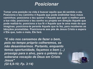 Posicionar Tomar uma posição na vida é buscar aquilo que dá sentido a ela. Posiciona o teu caminho n’Aquele que pode endireitar teus maus caminhos; posiciona o teu querer n’Aquele que quer o melhor para a tua vida; posiciona o teu sonho ou projeto em direção Aquele que pode realizá-lo; posiciona a tua fé n’Aquele que te ama mais do que imaginas; posiciona-te perante Aquele que te fez, para receberes as bênçãos prometidas. Posiciona-te aos pés de Jesus Cristo e espera n’Ele que, tudo o mais, Ele fará. "E não nos cansemos de fazer o bem, pois no tempo próprio colheremos, se não desanimarmos. Portanto, enquanto temos oportunidade, façamos o bem (...) prossigo para o alvo, para o prêmio da soberana vocação de Deus em Cristo Jesus"  (Gl 6,9-10; Fp. 3:14) 