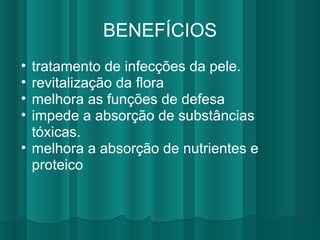 BENEFÍCIOS tratamento de infecções da pele. revitalização da flora melhora as funções de defesa impede a absorção de substâncias tóxicas. melhora a absorção de nutrientes e proteico 