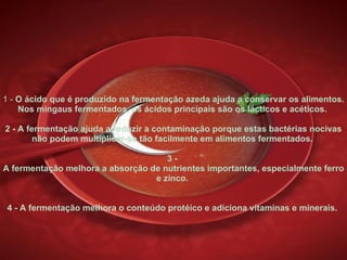 1 -  O ácido que é produzido na fermentação azeda ajuda a conservar os alimentos. Nos mingaus fermentados, os ácidos principais são os lácticos e acéticos.  2 - A fermentação ajuda a reduzir a contaminação porque estas bactérias nocivas não podem multiplicar-se tão facilmente em alimentos fermentados.  3 -  A fermentação melhora a absorção de nutrientes importantes, especialmente ferro e zinco.  4 - A fermentação melhora o conteúdo protéico e adiciona vitaminas e minerais.  