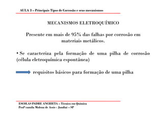 AULA 3 – Principais Tipos de Corrosão e seus mecanismos


                   MECANISMOS ELETROQUÍMICO

    Presente em mais de 95% das falhas por corrosão em
                   materiais metálicos.

• Se caracteriza pela formação de uma pilha de corrosão
(célula eletroquímica espontânea)

         requisitos básicos para formação de uma pilha




ESCOLAS PADRE ANCHIETA – Técnico em Química
Profa camila Molena de Assis - Jundiaí – SP
 