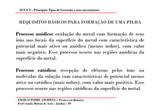 AULA 3 – Principais Tipos de Corrosão e seus mecanismos


 REQUISITOS BÁSICOS PARA FORMAÇÃO DE UMA PILHA

Processo anódico: oxidação do metal com formação de seus
íons nos locais da superfície do metal com característica de
potencial mais ativo ou anódico (menos nobre), com valor
mais negativo. Esse processo ocorre nas regiões anódicas da
superfície do metal.

Processo catódico: recepção de elétrons pelos íons ou
moléculas da solução com características de potencial menos
ativo ou catódico (mais nobre), com valor mais positivo. Esse
processo ocorre nas regiões catódicas da superfície do metal.

ESCOLAS PADRE ANCHIETA – Técnico em Química
Profa camila Molena de Assis - Jundiaí – SP
 