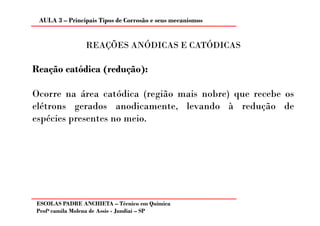 AULA 3 – Principais Tipos de Corrosão e seus mecanismos


                REAÇÕES ANÓDICAS E CATÓDICAS

Reação catódica (redução):

Ocorre na área catódica (região mais nobre) que recebe os
elétrons gerados anodicamente, levando à redução de
espécies presentes no meio.




ESCOLAS PADRE ANCHIETA – Técnico em Química
Profa camila Molena de Assis - Jundiaí – SP
 