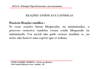 AULA 3 – Principais Tipos de Corrosão e seus mecanismos



                REAÇÕES ANÓDICAS E CATÓDICAS

Possíveis Reações catódica :
Se essas reações forem bloqueadas ou minimizadas, o
processo corrosivo também estará sendo bloqueado ou
minimizado. Um metal não pode corroer (oxidar) se, no
meio, não houver uma espécie que se reduza.




 ESCOLAS PADRE ANCHIETA – Técnico em Química
 Profa camila Molena de Assis - Jundiaí – SP
 
