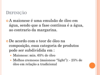DEFINIÇÃO
A maionese é uma emulsão de óleo em
 água, sendo que a fase contínua é a água,
 ao contrario da margarina.

 Deacordo com o teor de óleo na
 composição, essa categoria de produtos
 pode ser subdividida em :
     Maionese: min. 65% de óleo
     Molhos cremosos (maionese “light”): - 25% de
      óleo em relação a tradicional
 