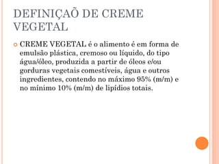 DEFINIÇAÕ DE CREME
VEGETAL
   CREME VEGETAL é o alimento é em forma de
    emulsão plástica, cremoso ou líquido, do tipo
    água/óleo, produzida a partir de óleos e/ou
    gorduras vegetais comestíveis, água e outros
    ingredientes, contendo no máximo 95% (m/m) e
    no mínimo 10% (m/m) de lipídios totais.
 
