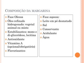 COMPOSIÇÃO DA MARGARINA
 Fase Oleosa                 Fase aquosa:
 Óleo refinado               Leite em pó desnatado
  hidrogenado: vegetal        Sal
  animal ou misto
                              Conservante
 Estabilizantes: mono e
                              Acidulante
  di-glicerídeos, lecitina
                              Água
 Antioxidante

 Vitamina A
  (opcional/obrigatório)
 Flavorizantes
 