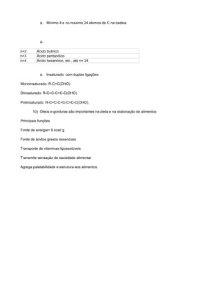 a. Mínimo 4 e no maximo 24 atomos de C na cadeia.




            a.

n=2       Ácido butírico
n=3       Ácido pentanóico
n=4       Ácido hexanóico, etc., até n= 24


            a. Insaturado: com duplas ligações:

Monoinsaturado: R-C=C(OHO)

Diinsaturado: R-C=C-C=C-C(OHO)

Poliinsaturado: R-C=C-C=C-C=C-C(OHO).

       10) Óleos e gorduras são importantes na dieta e na elaboração de alimentos

Principais funções

Fonte de energia= 9 kcal/ g

Fonte de ácidos graxos essenciais

Transporte de vitaminas lipossolúveis

Transmite sensação de saciedade alimentar

Agrega palatabilidade e estrutura aos alimentos
 