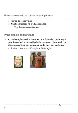 Escolha do método de conservação dependera:

       Tempo de conservação
       Nível de alteração no produto desejada
           Tipo de produto/matéria-prima


Princípios da conservação
   A combinação de dois ou mais princípios de conservação
    permite reduzir a intensidade de cada um, diminuindo os
    efeitos negativos associados a cada fator em particular
       Picles: calor + acidificação + Aditivação




                                                    10
 