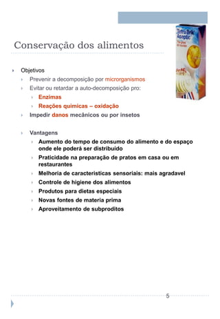 Conservação dos alimentos

   Objetivos
       Prevenir a decomposição por microrganismos
       Evitar ou retardar a auto-decomposição pro:
           Enzimas
           Reações químicas – oxidação
       Impedir danos mecânicos ou por insetos


       Vantagens
           Aumento do tempo de consumo do alimento e do espaço
            onde ele poderá ser distribuído
           Praticidade na preparação de pratos em casa ou em
            restaurantes
           Melhoria de caracteristicas sensoriais: mais agradavel
           Controle de higiene dos alimentos
           Produtos para dietas especiais
           Novas fontes de materia prima
           Aproveitamento de subproditos




                                                          5
 