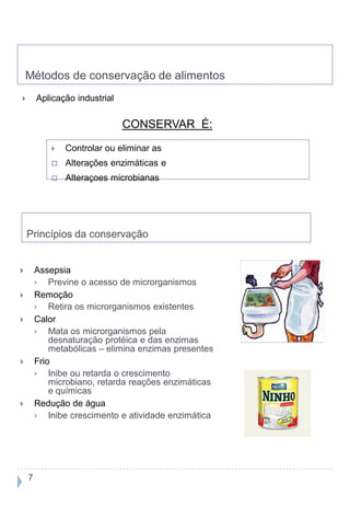 Métodos de conservação de alimentos
       Aplicação industrial

                               CONSERVAR É:
               Controlar ou eliminar as
               Alterações enzimáticas e
               Alteraçoes microbianas




    Princípios da conservação


       Assepsia
           Previne o acesso de microrganismos
       Remoção
           Retira os microrganismos existentes
       Calor
           Mata os microrganismos pela
            desnaturação protéica e das enzimas
            metabólicas – elimina enzimas presentes
       Frio
           Inibe ou retarda o crescimento
            microbiano, retarda reações enzimáticas
            e químicas
       Redução de água
           Inibe crescimento e atividade enzimática




    7
 