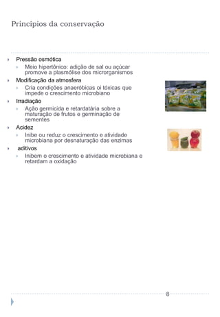 Princípios da conservação



    Pressão osmótica
        Meio hipertônico: adição de sal ou açúcar
         promove a plasmólise dos microrganismos
    Modificação da atmosfera
        Cria condições anaeróbicas oi tóxicas que
         impede o crescimento microbiano
    Irradiação
        Ação germicida e retardatária sobre a
         maturação de frutos e germinação de
         sementes
    Acidez
        Inibe ou reduz o crescimento e atividade
         microbiana por desnaturação das enzimas
     aditivos
        Inibem o crescimento e atividade microbiana e
         retardam a oxidação




                                                         8
 