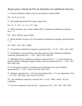 Regras para o cálculo do Nox de elementos em substâncias diversas.
1ª - Em uma substância simples o Nox de um elemento é sempre ZERO.

EX. : H2, O2, O3, Fe, Zn.

2ª - Íons simples apresentam Nox igual a carga do íon.

EX. :Cl -1, F -1, Na +1, Ca +2, Cu +1, Fe +2, Hg2+2.

3ª - Metais alcalinos, Ag e o cátion Amônio (NH4+1), quando em substâncias compostas,
Nox = +1.

EX. : NaCl , (NH4)2S, Ag2S, Na2SO4,

4ª - Metais alcalinos Terrosos, Zn e Cd, quando em substâncias compostas, apresentam Nox
= +2.

EX. : BaCl2 , ZnS , CdF2 , ZnSO4.

5ª - Al, quando em substâncias compostas, apresentam Nox = +3. EX. : AlCl3, Al2S3, Al2O3.

6ª - Os halogênios, como elementos mais eletronegativos (mais a direita) de substâncias
compostas, apresentam Nox = -1. EX. : AgCl, CaCl2, KBr, HF.

7ª - Hidrogênio (H) em substâncias compostas, apresentam Nox = +1. Exceto quando em
hidretos metálico ( hidrogênio ligado a metal ), neste caso apresentará Nox = -1. EX. : HCl,
NH3, NaH, CaH2.

8ª - Os calcogênios, quando os elementos mais eletronegativos de uma substância,
apresentam Nox = -2. EX. : Na2S, CaS, K2Se, Al2S3, Fe2O3.

9ª - Oxigênio, apresenta Nox = -2.Exceto nos peróxidos (Nox = -1) e nos superóxidos ( Nox
= -1/2 ). EX. : H2O, H2O2, CaO, Na2O4, K2O2, Fe2O3.

10ª - Nas substâncias compostas a soma dos Nox = 0. EX. : HNO3 , H2SO4 , H2Cr2O7,
Ca(MnO4)2.

11ª -Nos íons compostos a soma dos Nox = carga do íon. EX. : CrO4-2, SO4-2, NO3-1, BO3-3.
 