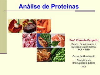 Análise de Proteínas




                Prof. Eduardo Purgatto
                 Depto. de Alimentos e
                 Nutrição Experimental
                       FCF – USP


                  Curso de Graduação
                     Disciplina de
                  Bromatologia Básica
                         2005
 