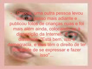 - ...Depois, uma outra pessoa levou isso um passo mais adiante e publicou fotos de crianças nuas e foi mais além ainda, colocando-as à disposição da Internet.  E nós dissemos: "Está bem, isto é democracia, e eles têm o direito de ter liberdade de se expressar e fazer isso"... 