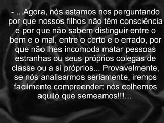 - ...Agora, nós estamos nos perguntando por que nossos filhos não têm consciência e por que não sabem distinguir entre o bem e o mal, entre o certo e o errado, por que não lhes incomoda matar pessoas estranhas ou seus próprios colegas de classe ou a si próprios... Provavelmente, se nós analisarmos seriamente, iremos facilmente compreender: nós colhemos aquilo que semeamos!!!...  