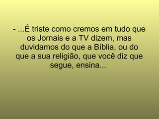 - ...É triste como cremos em tudo que os Jornais e a TV dizem, mas duvidamos do que a Bíblia, ou do que a sua religião, que você diz que segue, ensina...  