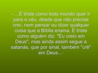 - ...É triste como todo mundo quer ir para o céu, desde que não precise crer, nem pensar ou dizer qualquer coisa que a Bíblia ensina. É triste como alguém diz: "Eu creio em Deus", mas ainda assim segue a satanás, que por sinal, também "crê" em Deus...  “ 