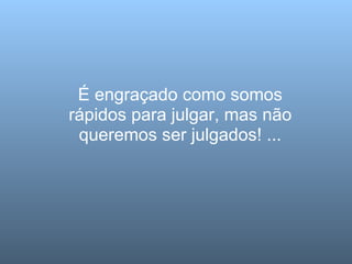 É engraçado como somos rápidos para julgar, mas não queremos ser julgados! ... 