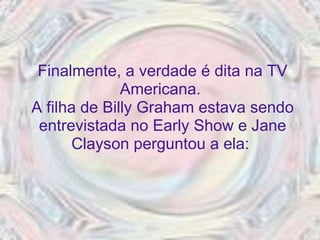 Finalmente, a verdade é dita na TV Americana.  A filha de Billy Graham estava sendo entrevistada no Early Show e Jane Clayson perguntou a ela:  