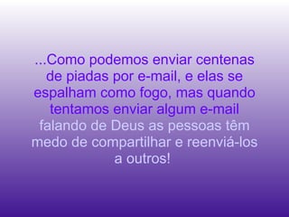 ...Como podemos enviar centenas de piadas por e-mail, e elas se espalham como fogo, mas quando tentamos enviar algum e-mail  falando de Deus as pessoas têm medo de compartilhar e reenviá-los a outros!  