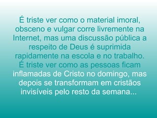 É triste ver como o material imoral, obsceno e vulgar corre livremente na Internet, mas uma discussão pública a respeito de Deus é suprimida rapidamente na escola e no trabalho. É triste ver como as pessoas ficam  inflamadas de Cristo no domingo, mas depois se transformam em cristãos invisíveis pelo resto da semana...  