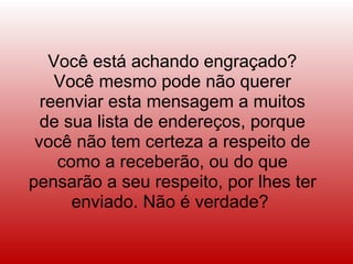 Você está achando engraçado? Você mesmo pode não querer reenviar esta mensagem a muitos de sua lista de endereços, porque você não tem certeza a respeito de como a receberão, ou do que pensarão a seu respeito, por lhes ter enviado. Não é verdade?  
