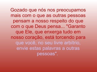 Gozado que nós nos preocupamos mais com o que as outras pessoas pensam a nosso respeito do que com o que Deus pensa... "Garanto que Ele, que enxerga tudo em nosso coração, está torcendo para   que você, no seu livre arbítrio, envie estas palavras a outras pessoas".  