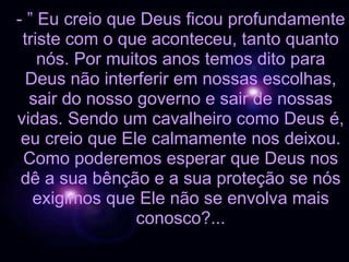 - ” Eu creio que Deus ficou profundamente triste com o que aconteceu, tanto quanto nós. Por muitos anos temos dito para Deus não interferir em nossas escolhas, sair do nosso governo e sair de nossas vidas. Sendo um cavalheiro como Deus é, eu creio que Ele calmamente nos deixou. Como poderemos esperar que Deus nos dê a sua bênção e a sua proteção se nós exigimos que Ele não se envolva mais conosco?... 